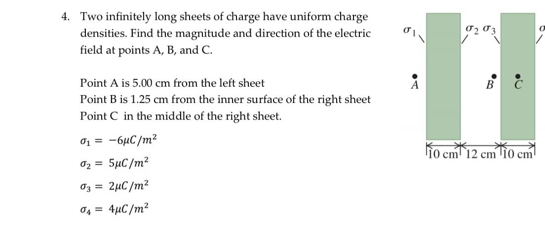 4. Two infinitely long sheets of charge have uniform charge
densities. Find the magnitude and direction of the electric
field at points A, B, and C.
Point A is 5.00 cm from the left sheet
Point B is 1.25 cm from the inner surface of the right sheet
Point C in the middle of the right sheet.
0₁ = -6μC/m²
02 = 5µC/m²
03 =
2μC/m2
04 = 4µC/m²
A
02 03
10 cm 12 cm
10 cm