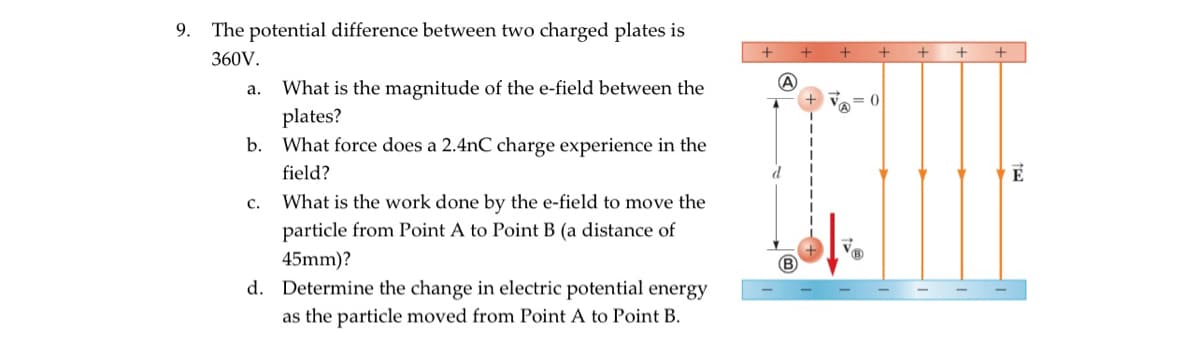 9. The potential difference between two charged plates is
360V.
a.
b.
C.
What is the magnitude of the e-field between the
plates?
What force does a 2.4nC charge experience in the
field?
What is the work done by the e-field to move the
particle from Point A to Point B (a distance of
45mm)?
d. Determine the change in electric potential energy
as the particle moved from Point A to Point B.
+ + +
A
d
= 0
+
+
+
É