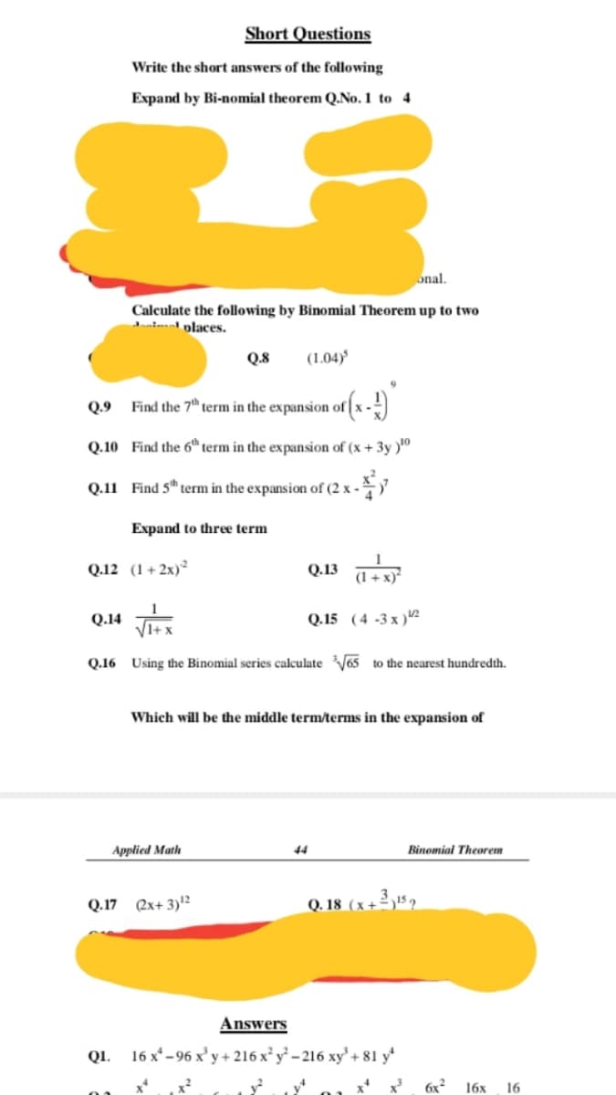 Short Questions
Write the short answers of the following
Expand by Bi-nomial theorem Q.No.1 to 4
onal.
Calculate the following by Binomial Theorem up to two
nimal places.
Q.8
(1.04)
Q.9
Find the 7" term in the expansion of x -)
Q.10 Find the 6 term in the expansion of (x + 3y )0
Q.11 Find 5" term in the expansion of (2 x -
Expand to three term
Q.12 (1+ 2x)²
Q.13 a
(1 + x)*
Q.14
Q.15 (4 -3 x )2
Q.16 Using the Binomial series calculateV65 to the nearest hundredth.
Which will be the middle term/terms in the expansion of
Applied Math
44
Binomial Theorem
Q.17 (2x+ 3)12
Q. 18 (x+2 !5.
Answers
Q1. 16 x* - 96 x' y+ 216 x y - 216 xy + 81 y*
x?
6x2
16х
16
