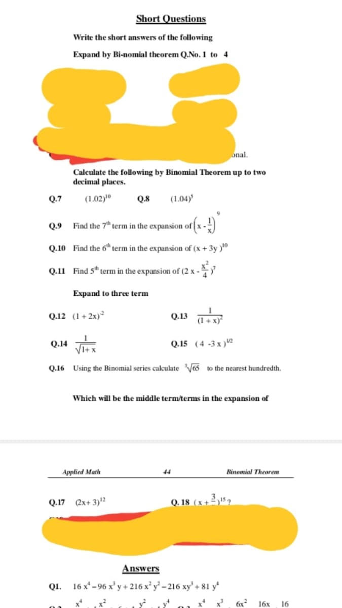 Short Questions
Write the short answers of the following
Expand by Bi-nomial theorem Q.No.1 to 4
onal.
Calculate the following by Binomial Theorem up to two
decimal places.
Q.7
(1.02)'º
Q.8
(1.04)
Q.9
Find the 7" term in the expansion of x -)
Q.10 Find the 6h term in the expansion of (x + 3y )"
Q.11 Find 5" term in the expansion of (2 x -
Expand to three term
Q.12 (1+2x)²
Q.13 a
(1 + x)*
Q.14
Q.15 (4 -3 x )2
Q.16 Using the Binomial series calculateV65 to the nearest hundredth.
Which will be the middle term/terms in the expansion of
Applied Math
44
Binomial Theorem
Q.17 (2x+ 3)12
Q. 18 (x+2 ,15 2
Answers
Q1. 16 x* - 96 x' y+ 216 x y - 216 xy + 81 y*
6x2
16х
16
