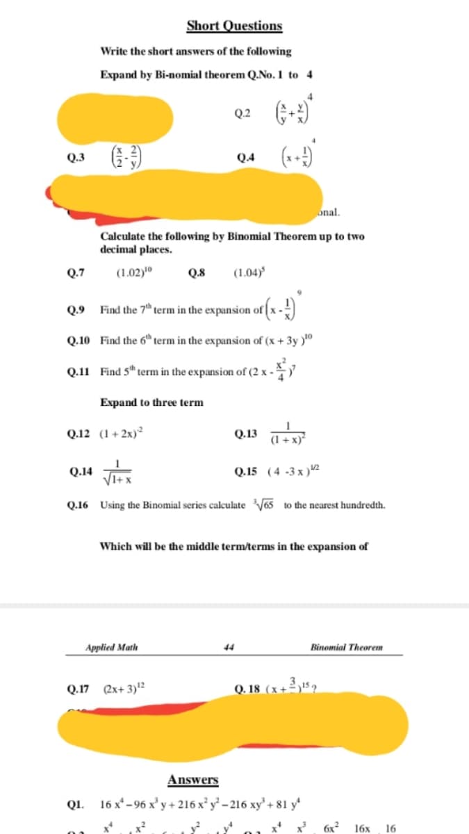 Short Questions
Write the short answers of the following
Expand by Bi-nomial theorem Q.No. 1 to 4
Q.2
Q.3
Q.4
onal.
Calculate the following by Binomial Theorem up to two
decimal places.
Q.7
(1.02)'º
Q.8
(1.04)
Q.9
Find the 7th term in the expansion of
Q.10 Find the 6h term in the expansion of (x + 3y )"
Q.11 Find 5" term in the expansion of (2 x -
Expand to three term
Q.12 (1+2x)²
Q.13 a
(1 + x)*
Q.14
Q.15 (4 -3 x )2
Q.16 Using the Binomial series calculateV65 to the nearest hundredth.
Which will be the middle term/terms in the expansion of
Applied Math
44
Binomial Theorem
Q.17 (2x+ 3)12
Q. 18 (x+² ,15 2
Answers
Q1. 16 x* - 96 x' y+ 216 x y - 216 xy + 81 y*
x²
6x2
16х
16
