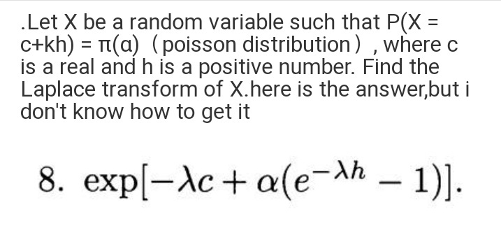 .Let X be a random variable such that P(X =
c+kh) = T(a) (poisson distribution) , where c
is a real and h is a positive number. Find the
Laplace transform of X.here is the answer,but i
don't know how to get it
8. exp[-Ac+ a(e-ah – 1)].
