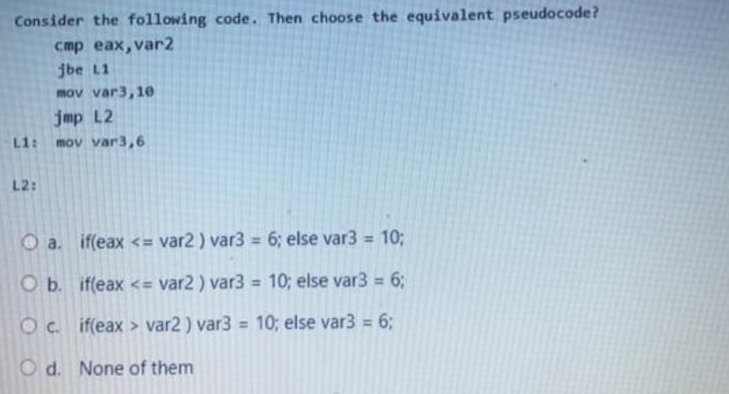 Consider the following code. Then choose the equivalent pseudocode?
стр еах, var2
jbe L1
mov var3,10
jmp L2
L1:
mov var3,6
L2:
O a. if(eax <= var2 ) var3 = 6; else var3 =
10;
%3D
O b. if(eax <=
var2 ) var3 = 10; else var3 = 6;
%3D
Oc. if(eax > var2) var3 10; else var3 = 6;
%3D
O d. None of them
