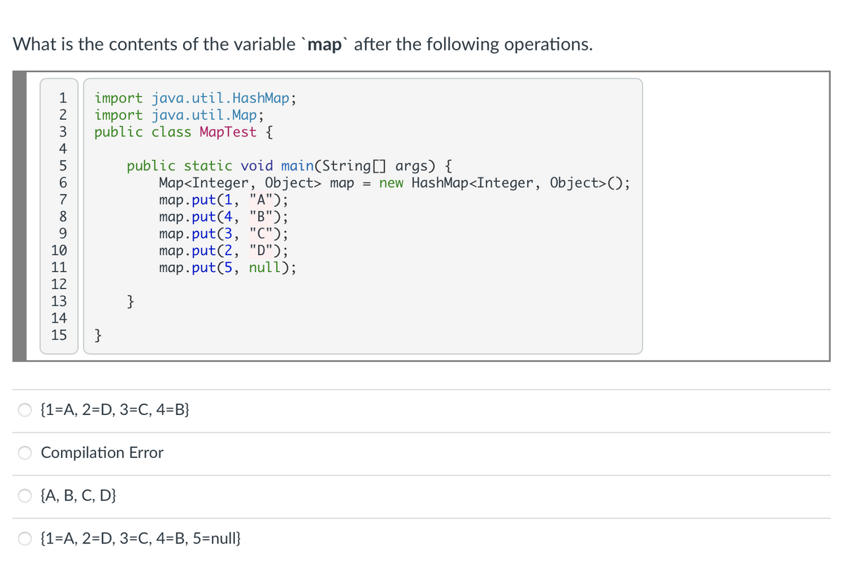 What is the contents of the variable `map` after the following operations.
1
import java.util.HashMap;
2
import java.util.Map;
public class MapTest {
4
public static void main(String[] args) {
Map<Integer, Object> map = new HashMap<Integer, Object>);
map.put(1, "A");
map.put(4, "B");
map.put(3, "C");
map.put(2, "D");
map.put(5, null);
5
8
10
11
12
13
}
14
15
}
O {1=A, 2=D, 3=C, 4=B}
Compilation Error
(А, В, С, D}
{1=A, 2=D, 3=C, 4=B, 5=null}
