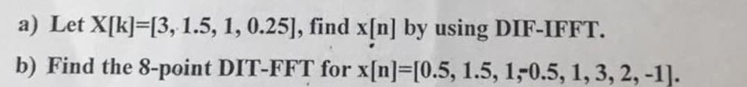 a) Let X[k]=[3, 1.5, 1, 0.25], find x[n] by using DIF-IFFT.
b) Find the 8-point DIT-FFT for x[n]=[0.5, 1.5, 1-0.5, 1, 3, 2, -1].
