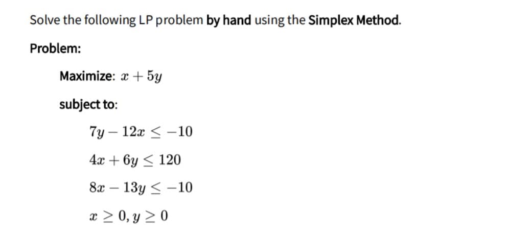 Solve the following LP problem by hand using the Simplex Method.
Problem:
Maximize: x + 5y
subject to:
7y – 12x < -10
4х + 6у < 120
8x
13y < -10
x > 0, y > 0
