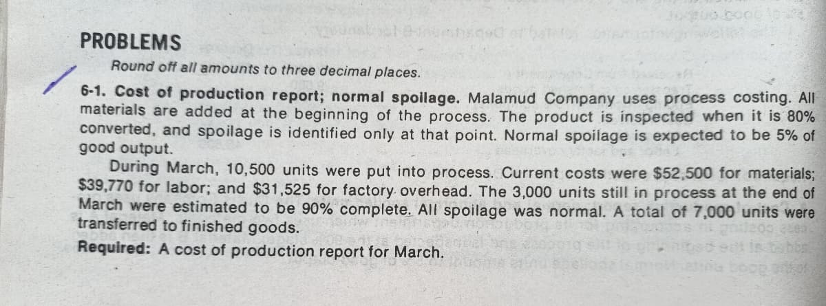 PROBLEMS
Round off all amounts to three decimal places.
6-1. Cost of production report; normal spoilage. Malamud Company uses process costing. All
materials are added at the beginning of the process. The product is inspected when it is 80%
converted, and spoilage is identified only at that point. Normal spoilage is expected to be 5% of
good output.
During March, 10,500 units were put into process. Current costs were $52,500 for materials;
$39,770 for labor; and $31,525 for factory. overhead. The 3,000 units still in process at the end of
March were estimated to be 90% complete. All spoilage was normal. A total of 7,000 units were
transferred to finished goods.
Required: A cost of production report for March.
