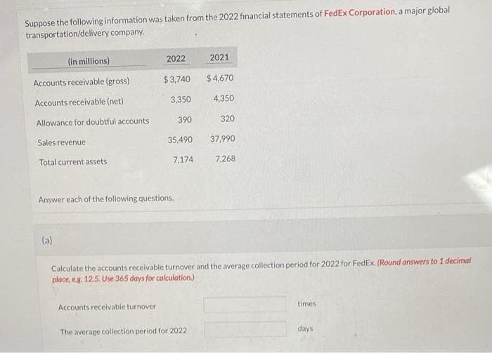 Suppose the following information was taken from the 2022 financial statements of FedEx Corporation, a major global
transportation/delivery company.
(in millions)
Accounts receivable (gross)
Accounts receivable (net)
Allowance for doubtful accounts.
Sales revenue
Total current assets
(a)
2022
$3,740
3,350
390
Answer each of the following questions.
Accounts receivable turnover
$4,670
4,350
320
35,490 37,990
7,174
7,268
2021
Calculate the accounts receivable turnover and the average collection period for 2022 for FedEx. (Round answers to 1 decimal
place, e.g. 12.5. Use 365 days for calculation.)
The average collection period for 2022
times
days