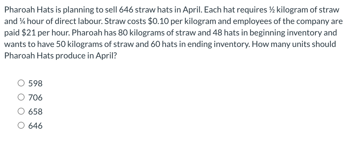 Pharoah Hats is planning to sell 646 straw hats in April. Each hat requires ½ kilogram of straw
and 14 hour of direct labour. Straw costs $0.10 per kilogram and employees of the company are
paid $21 per hour. Pharoah has 80 kilograms of straw and 48 hats in beginning inventory and
wants to have 50 kilograms of straw and 60 hats in ending inventory. How many units should
Pharoah Hats produce in April?
598
706
658
646