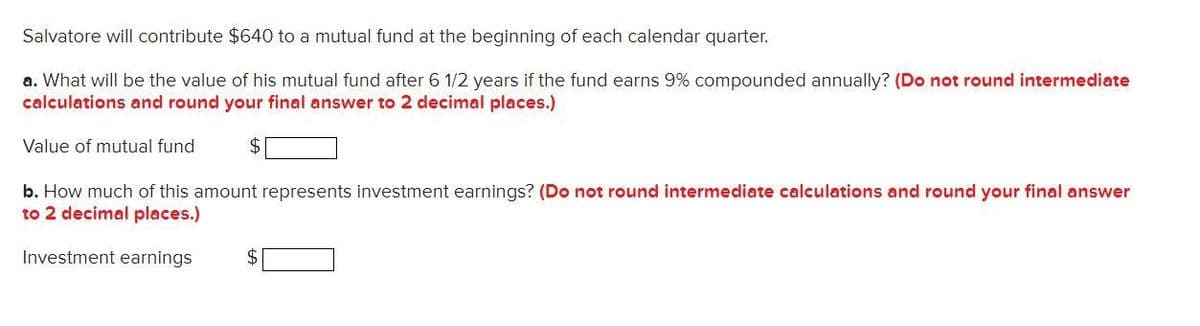 Salvatore will contribute $640 to a mutual fund at the beginning of each calendar quarter.
a. What will be the value of his mutual fund after 6 1/2 years if the fund earns 9% compounded annually? (Do not round intermediate
calculations and round your final answer to 2 decimal places.)
Value of mutual fund
$
b. How much of this amount represents investment earnings? (Do not round intermediate calculations and round your final answer
to 2 decimal places.)
Investment earnings
$