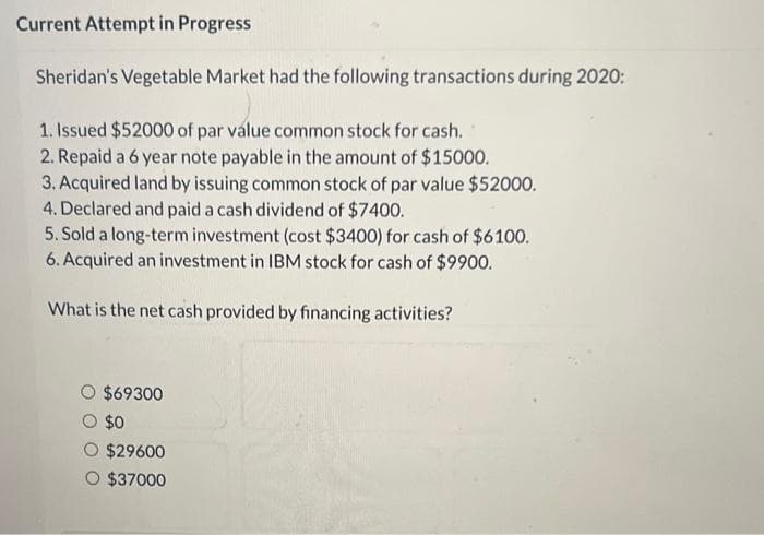 Current Attempt in Progress
Sheridan's Vegetable Market had the following transactions during 2020:
1. Issued $52000 of par value common stock for cash.
2. Repaid a 6 year note payable in the amount of $15000.
3. Acquired land by issuing common stock of par value $52000.
4. Declared and paid a cash dividend of $7400.
5. Sold a long-term investment (cost $3400) for cash of $6100.
6. Acquired an investment in IBM stock for cash of $9900.
What is the net cash provided by financing activities?
$69300
$0
$29600
$37000