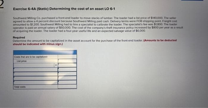 Exercise 6-4A (Static) Determining the cost of an asset LO 6-1
Southwest Milling Co. purchased a front-end loader to move stacks of lumber. The loader had a list price of $140,000. The seller
agreed to allow a 4 percent discount because Southwest Milling paid cash. Delivery terms were FOB shipping point. Freight cost
amounted to $1.200. Southwest Milling had to hire a specialist to calibrate the loader. The specialist's fee was $1,800. The loader
operator is paid an annual salary of $60,000. The cost of the company's theft insurance policy increased by $800 per year as a result
of acquiring the loader. The loader had a four-year useful life and an expected salvage value of $6,000.
Required
Determine the amount to be capitalized in the asset account for the purchase of the front-end loader. (Amounts to be deducted
should be indicated with minus sign.)
Costs that are to be capitalized
List price
Total costs