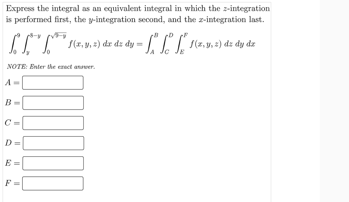 Express the integral as an equivalent integral in which the z-integration
is performed first, the y-integration second, and the x-integration last.
B
F
6-
8-y
V9-y
I f(r, y, ) dæ dz dy = | . . f(1, y, 2) dz dy do
NOTE: Enter the exact answer.
A :
B :
C =
D
E:
F :
||
||
||
||
