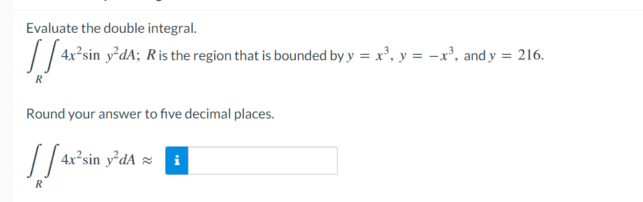 Evaluate the double integral.
// 4x°sin y'dA; R is the region that is bounded by y = x', y = -x', and y = 216.
R
Round your answer to five decimal places.
4x²sin y²dA ×
i
R
