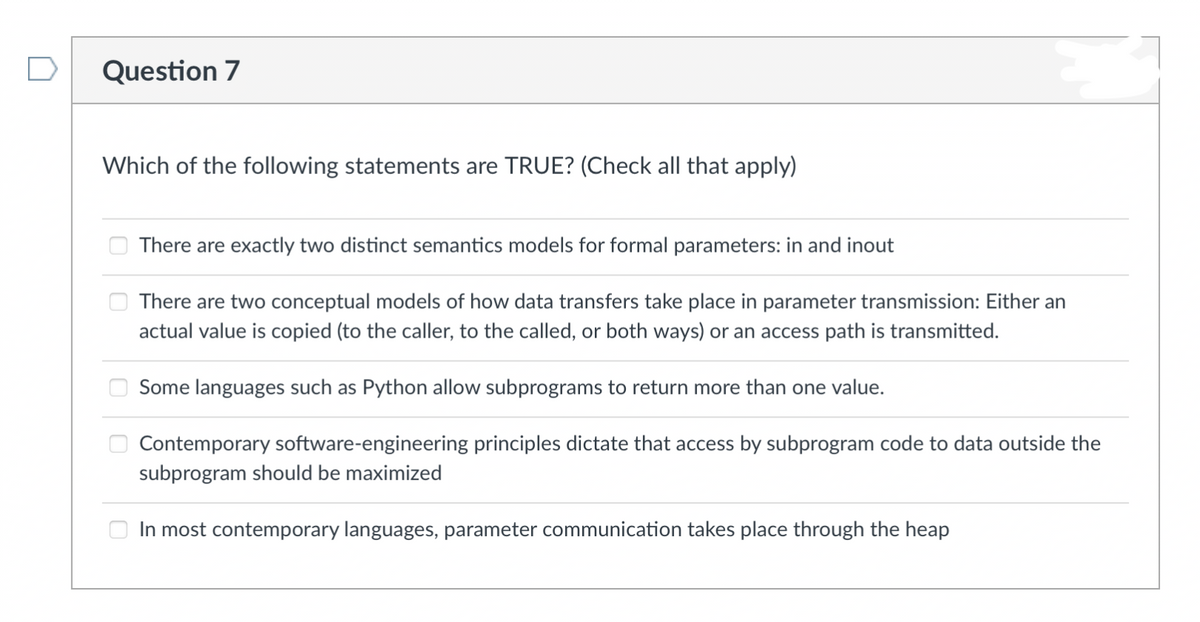 Question 7
Which of the following statements are TRUE? (Check all that apply)
There are exactly two distinct semantics models for formal parameters: in and inout
There are two conceptual models of how data transfers take place in parameter transmission: Either an
actual value is copied (to the caller, to the called, or both ways) or an access path is transmitted.
Some languages such as Python allow subprograms to return more than one value.
Contemporary software-engineering principles dictate that access by subprogram code to data outside the
subprogram should be maximized
In most contemporary languages, parameter communication takes place through the heap