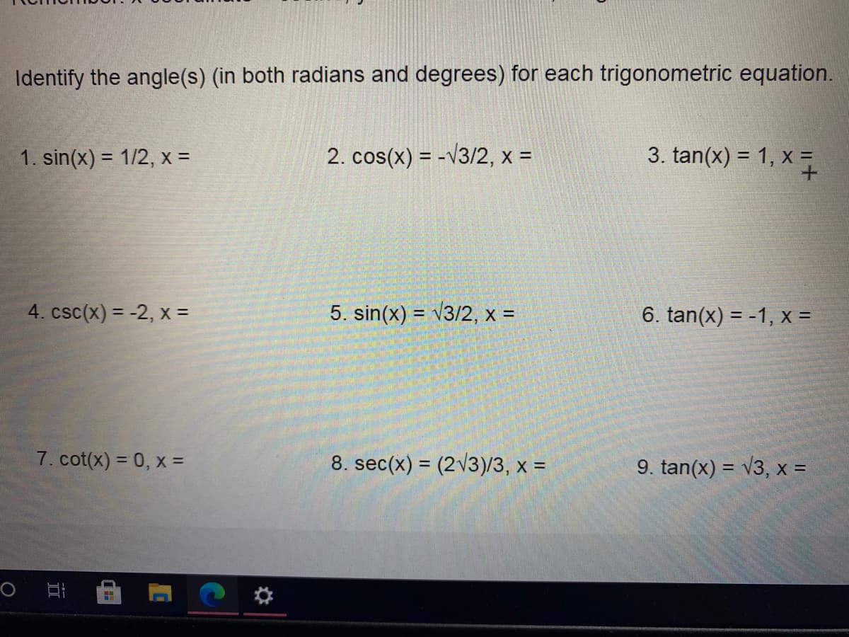 Identify the angle(s) (in both radians and degrees) for each trigonometric equation.
1. sin(x) = 1/2, x =
2. cos(x) = -v3/2, x =
3. tan(x) = 1, x
4. csc(x) = -2, x =
5. sin(x) = v3/2, x =
6. tan(x) = -1, x =
7. cot(x) = 0, x =
8. sec(x) = (2\3)/3, x =
9. tan(x) = v3, x =
%3D
