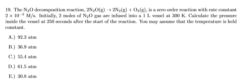 19. The N20 decomposition reaction, 2N20(g) → 2N2(g) + O2(g), is a zero order reaction with rate constant
2 x 10-3 M/s. Initially, 2 moles of N2O gas are infused into a 1 L vessel at 300 K. Calculate the pressure
inside the vessel at 250 seconds after the start of the reaction. You may assume that the temperature is held
constant.
A.) 92.3 atm
B.) 36.9 atm
C.) 55.4 atm
D.) 61.5 atm
E.) 30.8 atm
