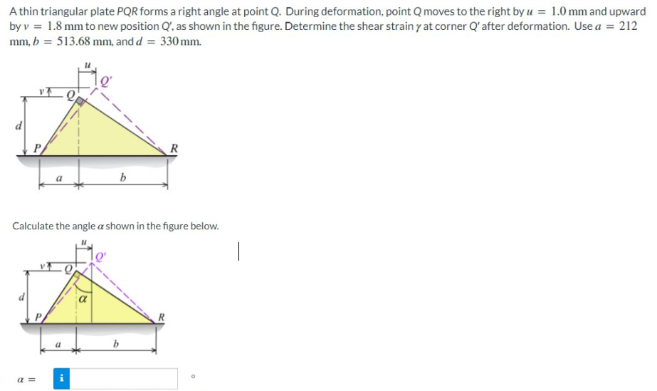 A thin triangular plate PQR forms a right angle at point Q. During deformation, point Q moves to the right by u = 1.0 mm and upward
by v = 1.8 mm to new position Q', as shown in the figure. Determine the shear strain y at corner Q' after deformation. Use a = 212
mm, b = 513.68 mm, and d = 330 mm.
vt Q
a =
b
Calculate the angle a shown in the figure below.
i
b
R
R
O