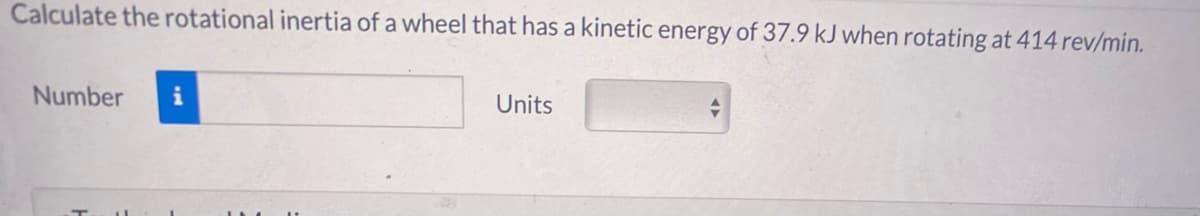 Calculate the rotational inertia of a wheel that has a kinetic energy of 37.9 kJ when rotating at 414 rev/min.
Number
i
Units
