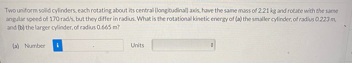 Two uniform solid cylinders, each rotating about its central (longitudinal) axis, have the same mass of 2.21 kg and rotate with the same
angular speed of 170 rad/s, but they differ in radius. What is the rotational kinetic energy of (a) the smaller cylinder, of radius 0.223 m,
and (b) the larger cylinder, of radius 0.665 m?
(a) Number
i
Units
