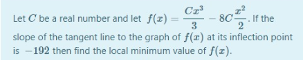 Cr
Let C be a real number and let f(x) =
3
80. I the
%3D
slope of the tangent line to the graph of f(x) at its inflection point
is - 192 then find the local minimum value of f(x).
