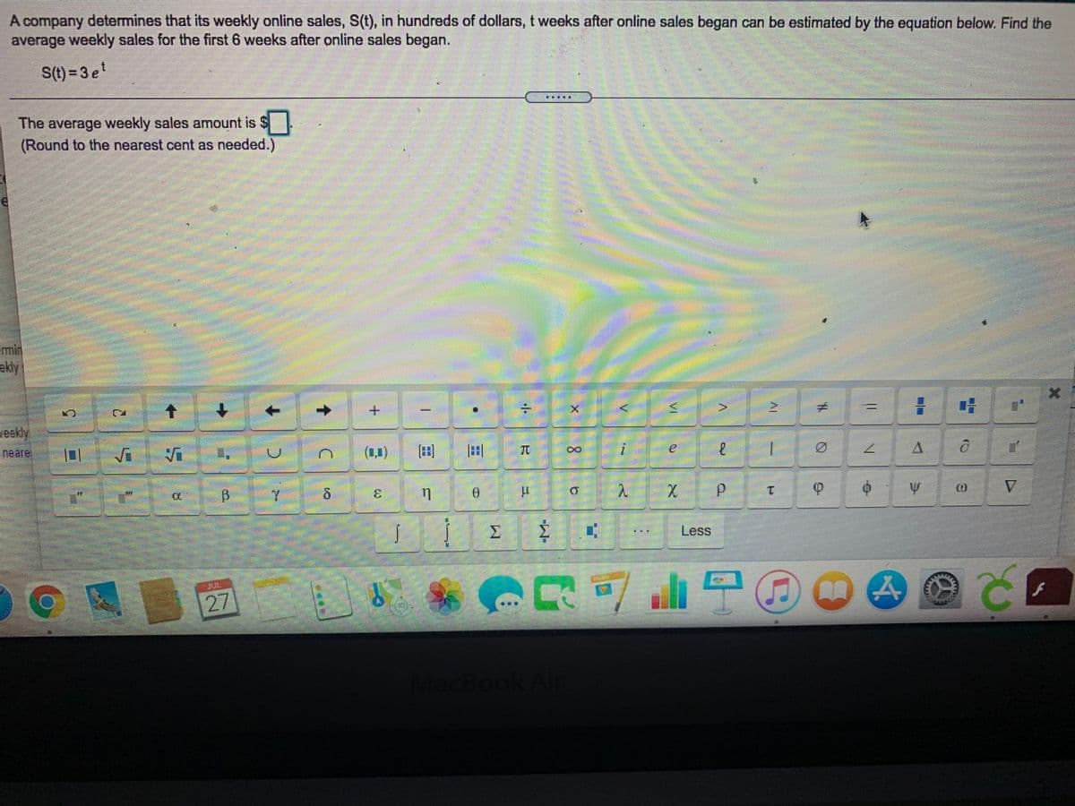 A company determines that its weekly online sales, S(t), in hundreds of dollars, t weeks after online sales began can be estimated by the equation below. Find the
average weekly sales for the first 6 weeks after online sales began.
S(t) = 3 e
The average weekly sales amount is $
(Round to the nearest cent as needed.)
emin
ekly
+.
eekly
neare
(1)
田
田
TC
7.
3.
d.
V.
1.
Less
27
Book/
9-
VI
C.
5.
