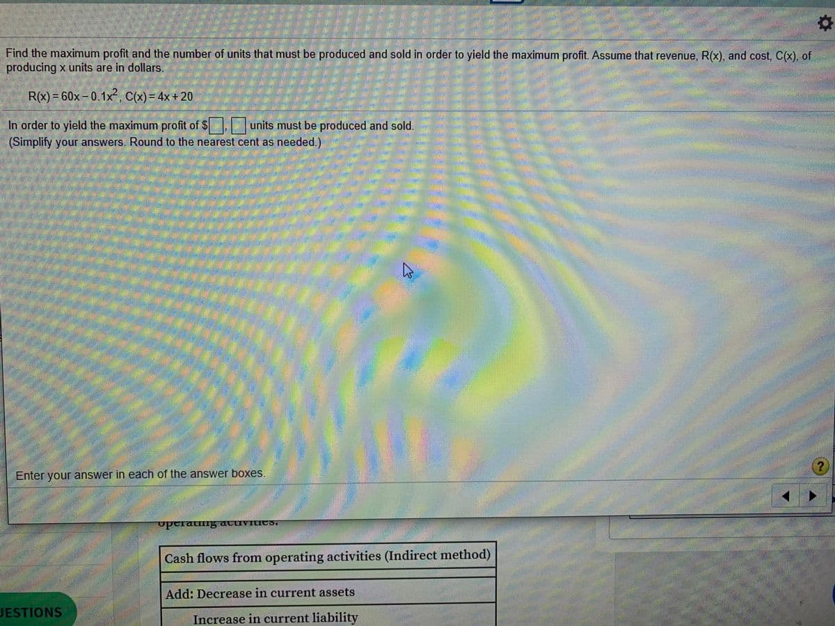 Find the maximum profit and the number of units that must be produced and sold in order to yield the maximum profit. Assume that revenue, R(x), and cost, C(x), of
producing x units are in dollars.
R(x)= 60x-0.1x, C(X) = 4x+ 20
In order to yield the maximum profit of $ units must be produced and sold.
(Simplify your answers, Round to the nearest cent as needed.)
Enter your answer in each of the answer boxes.
Cash flows from operating activities (Indirect method)
Add: Decrease in current assets
JESTIONS
Increase in current liability
