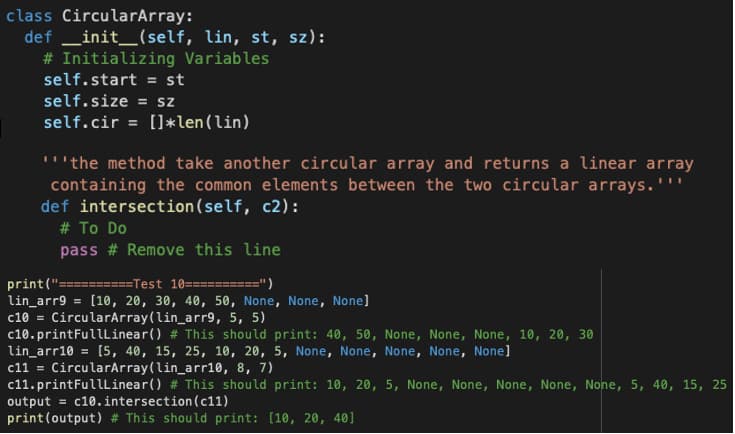 class CircularArray:
def __init__(self, lin, st, sz):
# Initializing Variables
self.start = st
self.size = sz
self.cir = []*len (lin)
"the method take another circular array and returns a linear array
containing the common elements between the two circular arrays.'
def intersection(self, c2):
# To Do
pass # Remove this line
print("===========Test 10===
=")
lin_arr9 = [10, 20, 30, 40, 50, None, None, None]
c10 = CircularArray (lin_arr9, 5, 5)
c10.printFullLinear() # This should print: 40, 50, None, None, None, 10, 20, 30
lin_arr10 = [5, 40, 15, 25, 10, 20, 5, None, None, None, None, None]
c11 = CircularArray (lin_arr10, 8, 7)
c11.printFullLinear() # This should print: 10, 20, 5, None, None, None, None, None, 5, 40, 15, 25
output = c10. intersection (c11)
print (output) # This should print: [10, 20, 40]