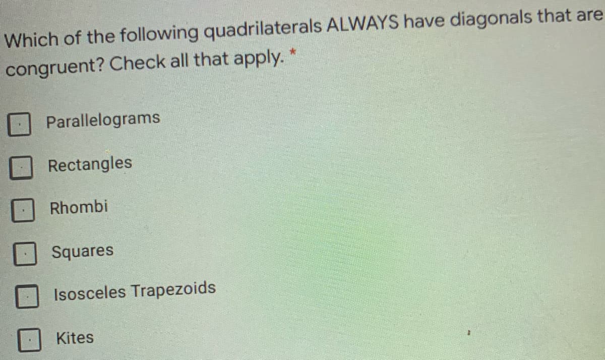 Which of the following quadrilaterals ALWAYS have diagonals that are
congruent? Check all that apply. *
Parallelograms
Rectangles
Rhombi
Squares
Isosceles Trapezoids
Kites
