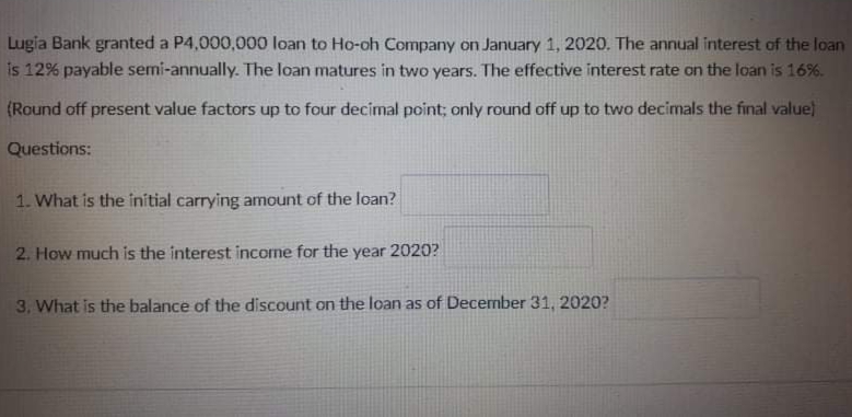 Lugia Bank granted a P4,000,000 loan to Ho-oh Company on January 1, 2020. The annual interest of the loan
is 12% payable semi-annually. The loan matures in two years. The effective interest rate on the loan is 16%.
(Round off present value factors up to four decimal point; only round off up to two decimals the final value)
Questions:
1. What is the initial carrying amount of the loan?
2. How much is the interest income for the year 2020?
3, What is the balance of the discount on the loan as of December 31, 2020?
