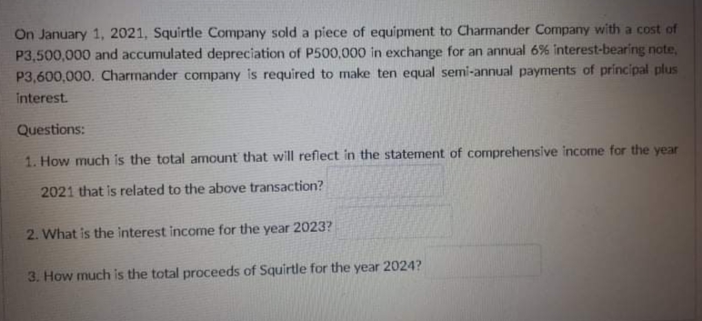 On January 1, 2021, Squirtle Company sold a piece of equipment to Charmander Company with a cost of
P3,500,000 and accumulated depreciation of P500,000 in exchange for an annual 6% interest-bearing note,
P3,600,000. Charmander company is required to make ten equal semi-annual payments of principal plus
interest.
Questions:
1. How much is the total amount that will reflect in the statement of comprehensive income for the year
2021 that is related to the above transaction?
2. What is the interest income for the year 2023?
3. How much is the total proceeds of Squirtle for the year 2024?
