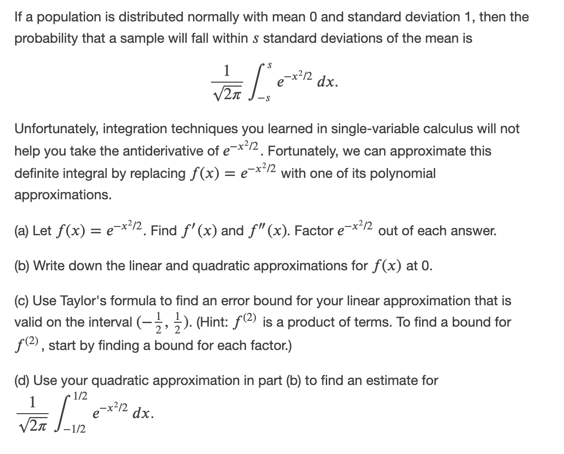If a population is distributed normally with mean 0 and standard deviation 1, then the
probability that a sample will fall within s standard deviations of the mean is
S
1
-x²/2
dx.
Unfortunately, integration techniques you learned in single-variable calculus will not
help you take the antiderivative of e¯*12. Fortunately, we can approximate this
definite integral by replacing f(x) = e¯**12 with one of its polynomial
approximations.
(a) Let f(x) = e¯x'12. Find f' (x) and f"(x). Factor e
-x²12
out of each answer.
(b) Write down the linear and quadratic approximations for f(x) at 0.
(c) Use Taylor's formula to find an error bound for your linear approximation that is
valid on the interval (-, ;). (Hint: f(2) is a product of terms. To find a bound for
f(2), start by finding a bound for each factor.)
2
(d) Use your quadratic approximation in part (b) to find an estimate for
1/2
1
e¯x?12
dx.
