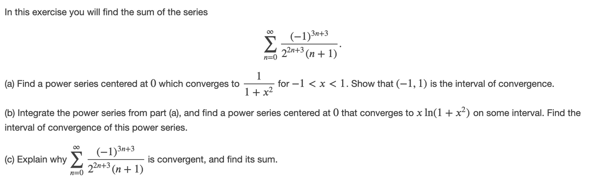 In this exercise you will find the sum of the series
(-1)3n+3
22n+3 (п + 1)
00
n=0
1
for -1 < x < 1. Show that (-1, 1) is the interval of convergence.
(a) Find a power series centered at 0 which converges to
1+ x2
(b) Integrate the power series from part (a), and find a power series centered at 0 that converges to x In(1 + x²) on some interval. Find the
interval of convergence of this power series.
Š (-1)3n+3
22n+3 (n + 1)
(c) Explain why
is convergent, and find its sum.
n=0
