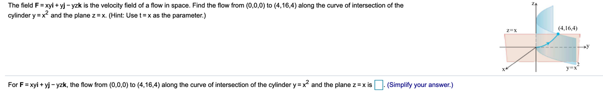 The field F= xyi + yj - yzk is the velocity field of a flow in space. Find the flow from (0,0,0) to (4,16,4) along the curve of intersection of the
cylinder y = x and the plane z =x. (Hint: Use t=x as the parameter.)
(4,16,4)
z=X
y=x
For F= xyi + yj - yzk, the flow from (0,0,0) to (4,16,4) along the curve of intersection of the cylinder y = x and the plane z = x is
(Simplify your answer.)
