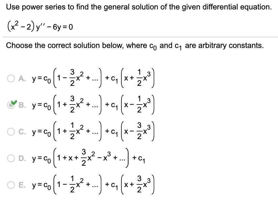 Use power series to find the general solution of the given differential equation.
(x2 - 2) y" - 6y = 0
Choose the correct solution below, where Co and c, are arbitrary constants.
1
.3
X-
2
1
3
X-
1+
X
1
3
O c. y=co (1+x+. + c, (x-
.3
3 2
O D. y= Co |1+x+
3
+ C1
1
3
x+
2
3
O E.
y = Co
X-
