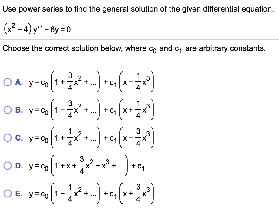 Use power series to find the general solution of the given differential equation.
(x2 - 4) y" - 6y = 0
Choose the correct solution below, where co and c, are arbitrary constants.
3
1
.3
+
4
1
.3
О В. у-Со
1
4
C1 x+
X-
1
3
.3
Oc.
O C. y= co1+
+
3
2
D. y= co|1+x+
4
+ C1
1
2
-x- +
O E. y= co 1
4
X +
...
