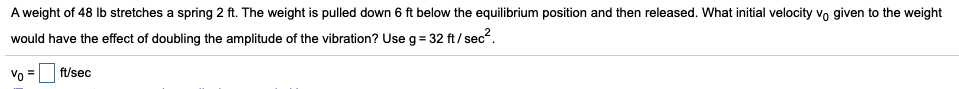 A weight of 48 Ib stretches a spring 2 ft. The weight is pulled down 6 ft below the equilibrium position and then released. What initial velocity vo given to the weight
would have the effect of doubling the amplitude of the vibration? Use g = 32 ft/ sec?.
Vo =
ft/sec
