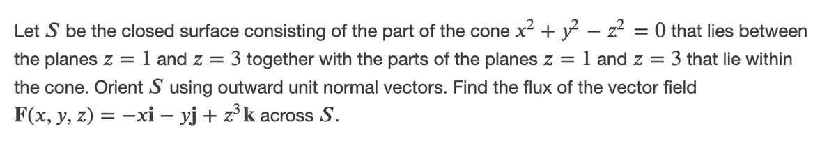 Let S be the closed surface consisting of the part of the cone x2 + y – z = 0 that lies between
the planes z =
:1 and z =
3 together with the parts of the planes z = 1 and z =
3 that lie within
the cone. Orient S using outward unit normal vectors. Find the flux of the vector field
F(x, y, z) = –xi – yj + z°k across S.
