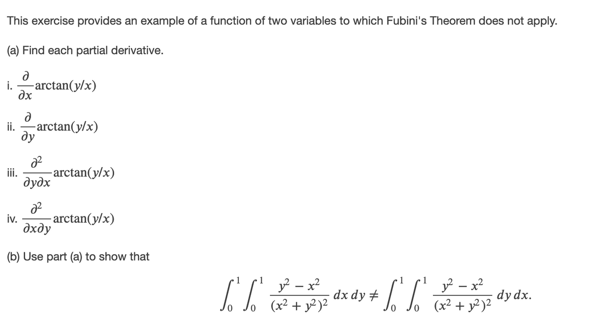 This exercise provides an example of a function of two variables to which Fubini's Theorem does not apply.
(a) Find each partial derivative.
i.
-arctan(y/x)
dx
ii.
-arctan(y/x)
ду
ii.
-arctan(y/x)
дудх
iv.
- arctan(y/x)
дхду
(b) Use part (a) to show that
1
1
1
y – x2
(x² + y² )²
y - x?
dx dy #
dy dx.
(x² + y² )²
