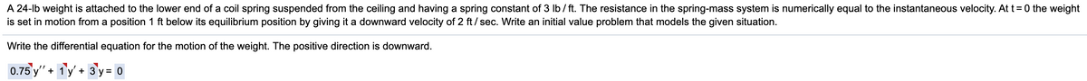 A 24-lb weight is attached to the lower end of a coil spring suspended from the ceiling and having a spring constant of 3 Ib/ ft. The resistance in the spring-mass system is numerically equal to the instantaneous velocity. At t= 0 the weight
is set in motion from a position 1 ft below its equilibrium position by giving it a downward velocity of 2 ft/ sec. Write an initial value problem that models the given situation.
Write the differential equation for the motion of the weight. The positive direction is downward.
0.75 y" + 1y' + 3 y = 0
