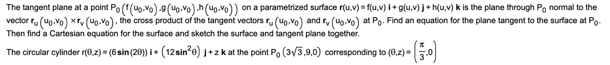 The tangent plane at a point Po (f (u0,vo) g (Uo,vo) .h (Uo•vo))
on a parametrized surface r(u,v) = f(u,v) i + g(u,v) j + h(u,v) k is the plane through Po normal to the
the cross product of the tangent vectors r, (uo,vo) and r, (uo,vo) at Po. Find an equation for the plane tangent to the surface at Po.
Tu (Uo.vo) ×rv
Then find a Cartesian equation for the surface and sketch the surface and tangent plane together.
vector
The circular cylinder r(0,z) = (6sin (20)) i + (12 sin-e) j+zk at the point Po (3/3,9,0) corresponding to (0,z) =
