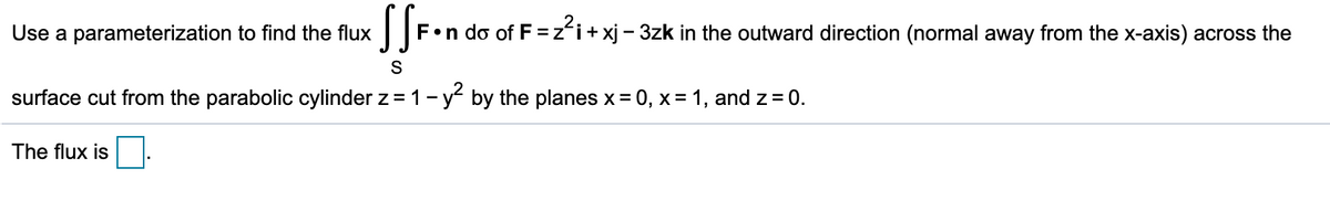 Use a parameterization to find the flux
F•n do of F =z'i+xj - 3zk in the outward direction (normal away from the x-axis) across the
S
surface cut from the parabolic cylinder z = 1- y by the planes x = 0, x= 1, and z = 0.
The flux is
