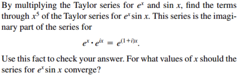 By multiplying the Taylor series for e" and sin x, find the terms
through x of the Taylor series for e*sin x. This series is the imagi-
nary part of the series for
e* . eir = e(l+i)x_
Use this fact to check your answer. For what values of x should the
series for e"sin x converge?
