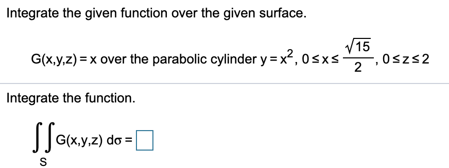 Integrate the given function over the given surface.
V15
G(x,y,z) = x over the parabolic cylinder y=x², 0<xs
2
0szs2
Integrate the function.
||G(x.y.z) do =
S
