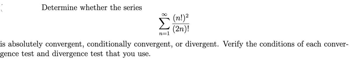 Determine whether the series
(n!)2
(2n)!
n=1
is absolutely convergent, conditionally convergent, or divergent. Verify the conditions of each conver-
gence test and divergence test that you use.
