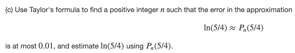 (c) Use Taylor's formula to find a positive integer n such that the error in the approximation
In(5/4) - P,(5/4)
is at most 0.01, and estimate In(5/4) using P,(5/4).
