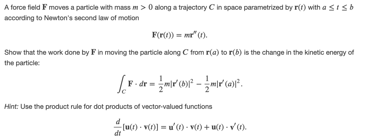 A force field F moves a particle with mass m > 0 along a trajectory C in space parametrized by r(t) with a <t<b
according to Newton's second law of motion
F(r(t)) = mr" (t).
Show that the work done by F in moving the particle along C from r(a) to r(b) is the change in the kinetic energy of
the particle:
1
F - dr = =m|r (b)f² – -
m|r' (a)[².
Hint: Use the product rule for dot products of vector-valued functions
[u(t) · v(t)] = u'(t) · v(t) + u(t) · v' (t).
dt
