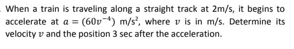 When a train is traveling along a straight track at 2m/s, it begins to
accelerate at a = (60v-4) m/s, where v is in m/s. Determine its
velocity v and the position 3 sec after the acceleration.
