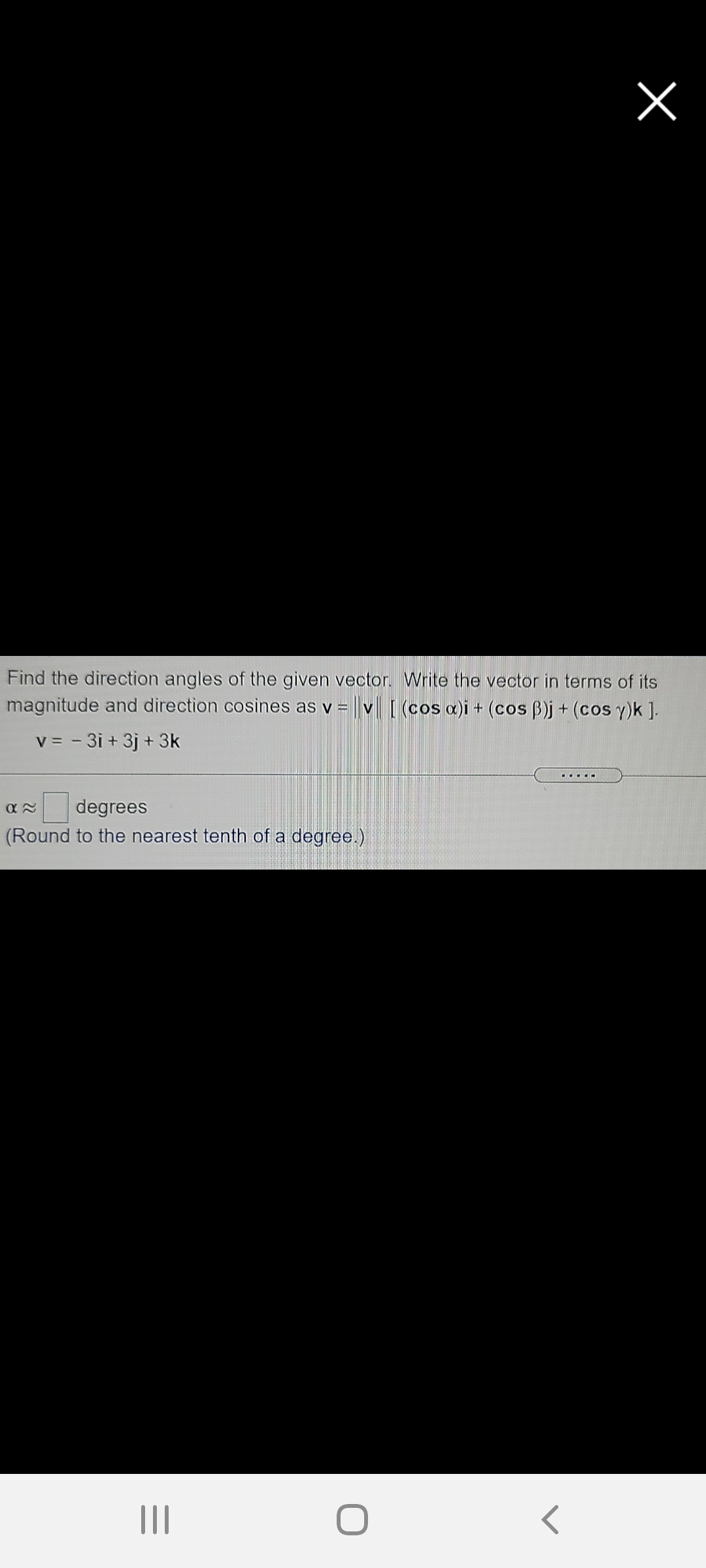 Find the direction angles of the given vector. Write the vector in terms of its
magnitude and direction cosines as v = v[ (cos a)i + (cos B)j + (cos y)k ].
v = - 3i + 3j + 3k
....O
degrees
(Round to the nearest tenth of a degree.)
II
レ
