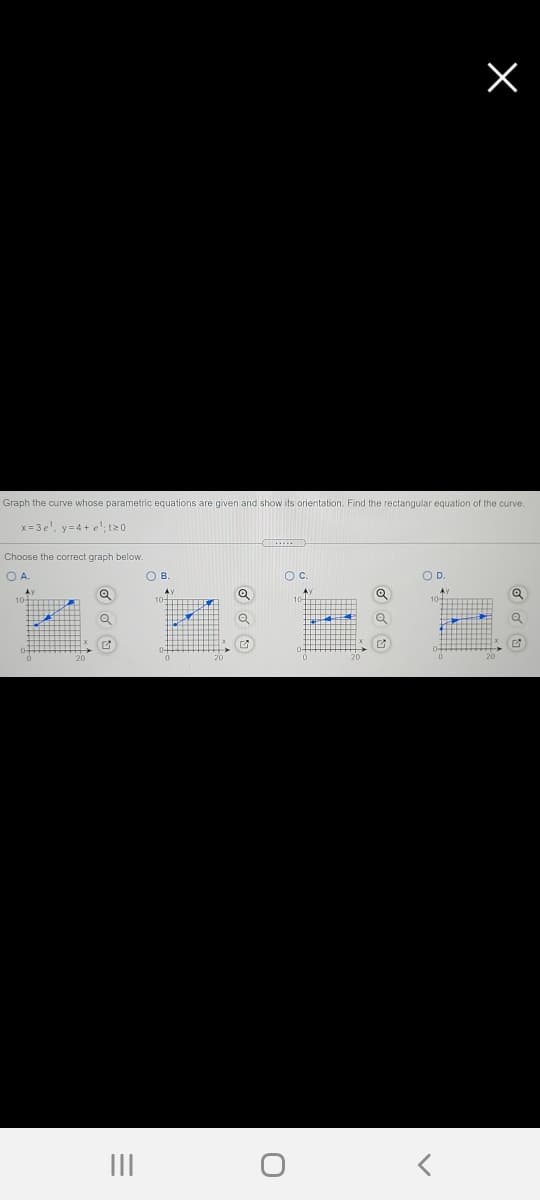 Graph the curve whose parametric equations are given and show its orientation. Find the rectangular equation of the curve.
x = 3 e', y=4 + e';t20
Choose the correct graph below.
OA.
OB.
Oc.
OD.
II
